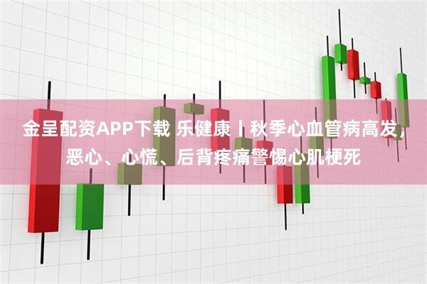 金呈配资APP下载 乐健康丨秋季心血管病高发，恶心、心慌、后背疼痛警惕心肌梗死