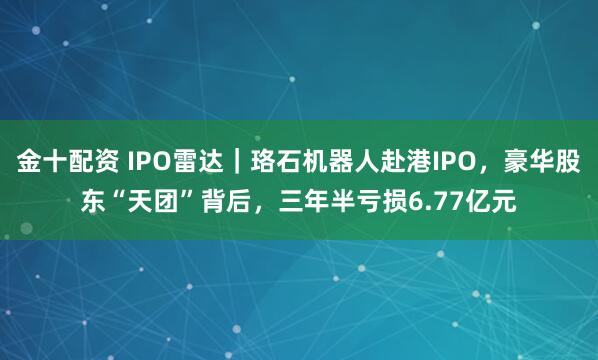 金十配资 IPO雷达｜珞石机器人赴港IPO，豪华股东“天团”背后，三年半亏损6.77亿元