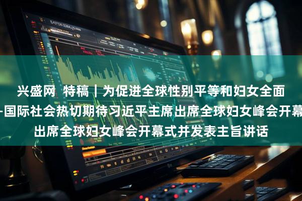 兴盛网  特稿｜为促进全球性别平等和妇女全面发展注入新动力——国际社会热切期待习近平主席出席全球妇女峰会开幕式并发表主旨讲话