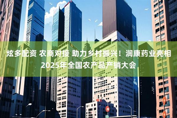 炫多配资 农商对接 助力乡村振兴！润康药业亮相2025年全国农产品产销大会