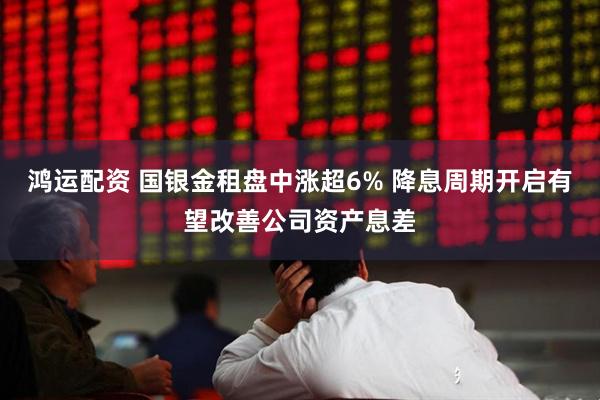 鸿运配资 国银金租盘中涨超6% 降息周期开启有望改善公司资产息差