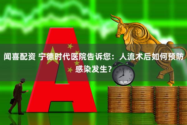 闻喜配资 宁德时代医院告诉您：人流术后如何预防感染发生？