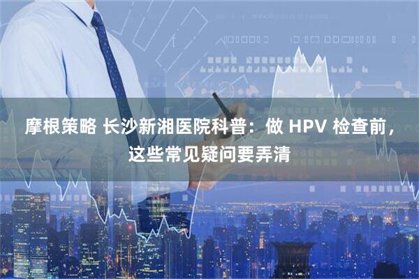 摩根策略 长沙新湘医院科普：做 HPV 检查前，这些常见疑问要弄清