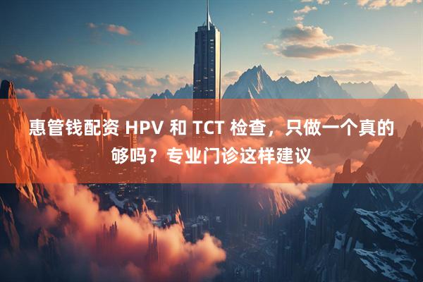惠管钱配资 HPV 和 TCT 检查，只做一个真的够吗？专业门诊这样建议