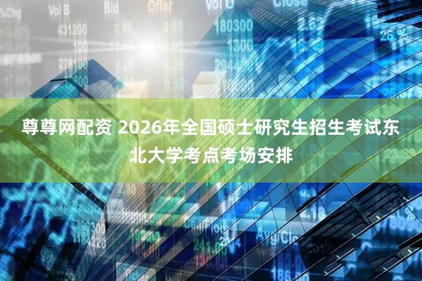 尊尊网配资 2026年全国硕士研究生招生考试东北大学考点考场安排