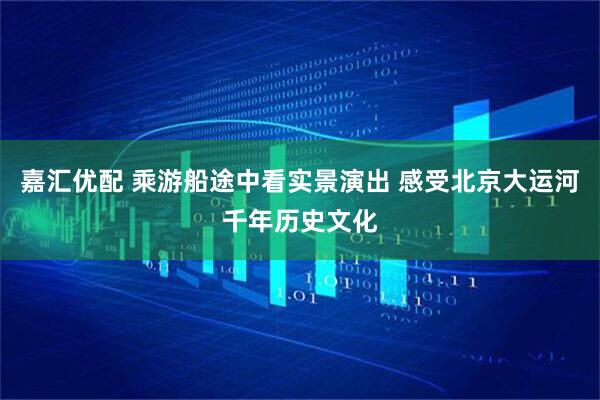 嘉汇优配 乘游船途中看实景演出 感受北京大运河千年历史文化